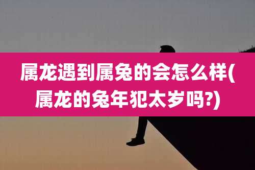 属龙遇到属兔的会怎么样(属龙的兔年犯太岁吗?)