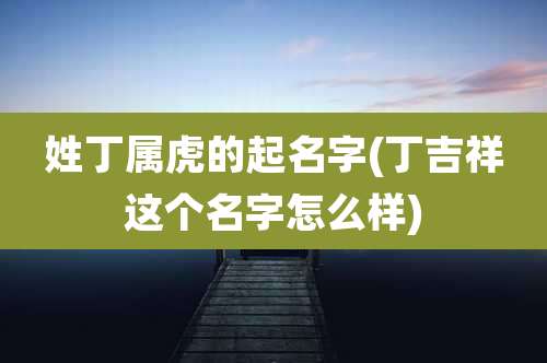 姓丁属虎的起名字(丁吉祥这个名字怎么样)