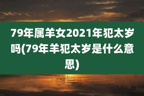 79年属羊女2021年犯太岁吗(79年羊犯太岁是什么意思)