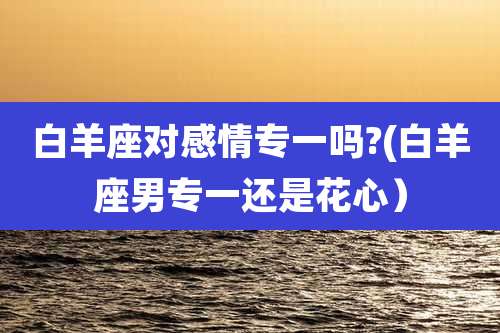 白羊座对感情专一吗?(白羊座男专一还是花心)