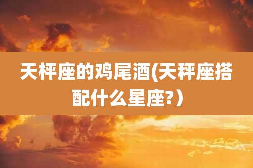 天枰座的鸡尾酒(天秤座搭配什么星座?)