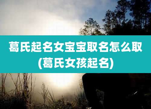 葛氏起名女宝宝取名怎么取(葛氏女孩起名)