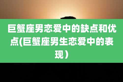 巨蟹座男恋爱中的缺点和优点(巨蟹座男生恋爱中的表现)