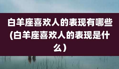 白羊座喜欢人的表现有哪些(白羊座喜欢人的表现是什么)