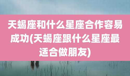 天蝎座和什么星座合作容易成功(天蝎座跟什么星座最适合做朋友)