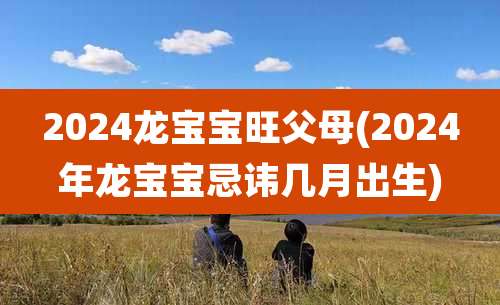 2024龙宝宝旺父母(2024年龙宝宝忌讳几月出生)