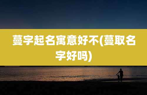 蔓字起名寓意好不(蔓取名字好吗)