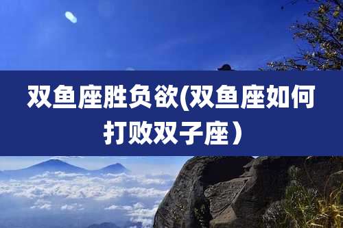 双鱼座胜负欲(双鱼座如何打败双子座)