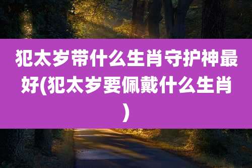 犯太岁带什么生肖守护神最好(犯太岁要佩戴什么生肖)