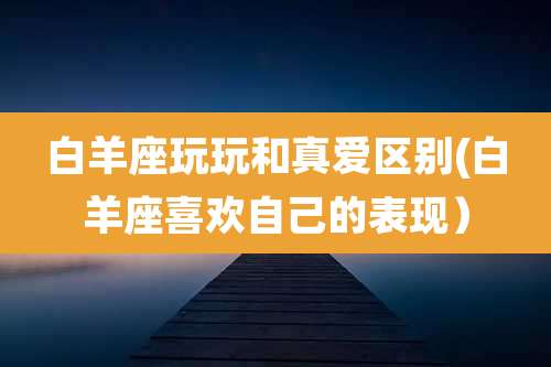 白羊座玩玩和真爱区别(白羊座喜欢自己的表现）