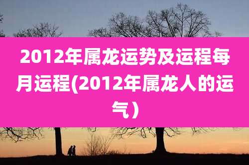 2012年属龙运势及运程每月运程(2012年属龙人的运气)