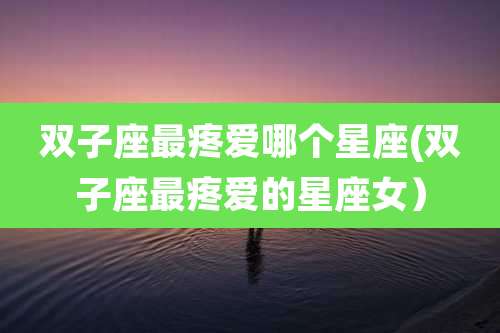 双子座最疼爱哪个星座(双子座最疼爱的星座女)