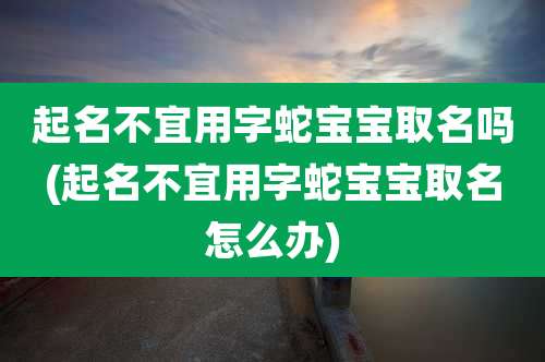 起名不宜用字蛇宝宝取名吗(起名不宜用字蛇宝宝取名怎么办)