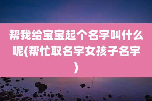 帮我给宝宝起个名字叫什么呢(帮忙取名字女孩子名字)