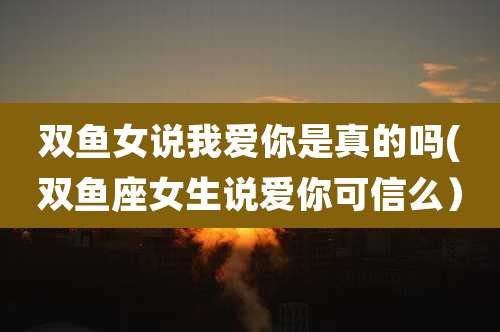 双鱼女说我爱你是真的吗(双鱼座女生说爱你可信么)