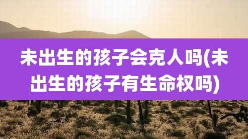 未出生的孩子会克人吗(未出生的孩子有生命权吗)