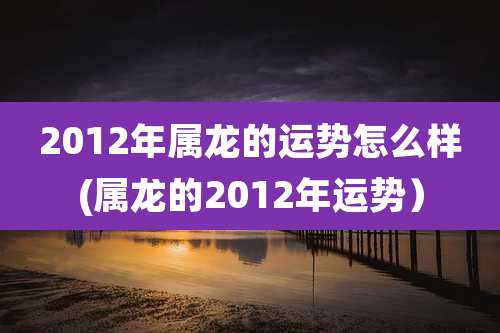 2012年属龙的运势怎么样(属龙的2012年运势）