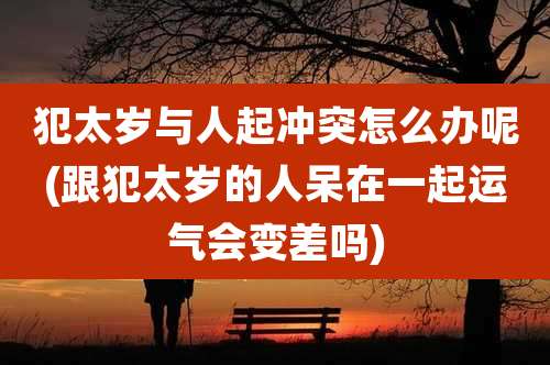 犯太岁与人起冲突怎么办呢(跟犯太岁的人呆在一起运气会变差吗)