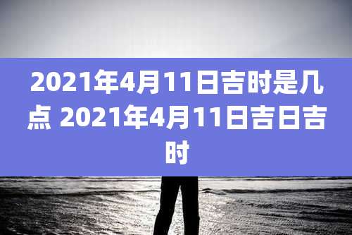 2021年4月11日吉时是几点 2021年4月11日吉日吉时