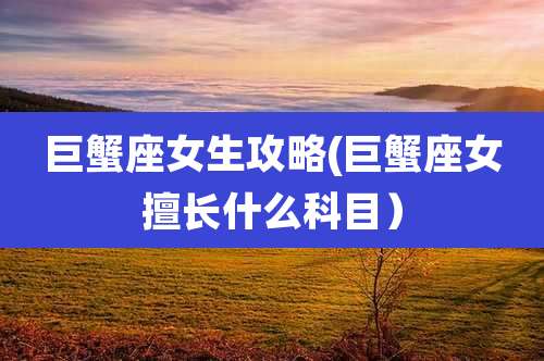 巨蟹座女生攻略(巨蟹座女擅长什么科目）