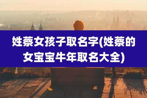 姓蔡女孩子取名字(姓蔡的女宝宝牛年取名大全)