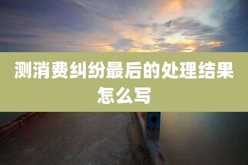 测消费纠纷最后的处理结果怎么写