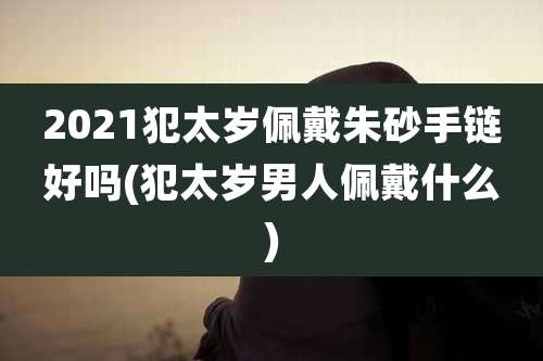 2021犯太岁佩戴朱砂手链好吗(犯太岁男人佩戴什么)