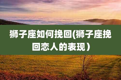 狮子座如何挽回(狮子座挽回恋人的表现）