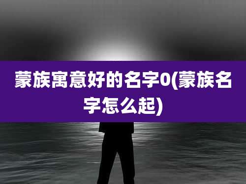 蒙族寓意好的名字0(蒙族名字怎么起)