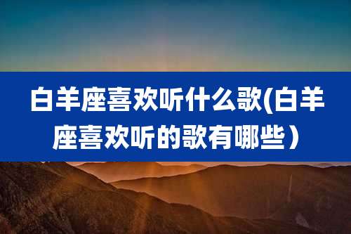 白羊座喜欢听什么歌(白羊座喜欢听的歌有哪些)