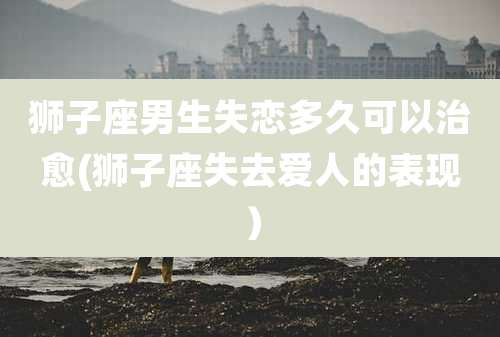 狮子座男生失恋多久可以治愈(狮子座失去爱人的表现)