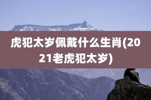虎犯太岁佩戴什么生肖(2021老虎犯太岁)