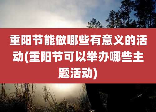 重阳节能做哪些有意义的活动(重阳节可以举办哪些主题活动)