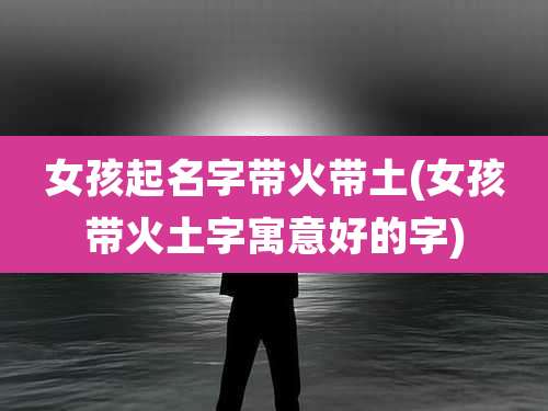 女孩起名字带火带土(女孩带火土字寓意好的字)