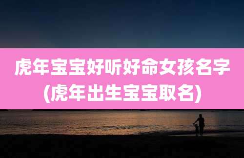 虎年宝宝好听好命女孩名字(虎年出生宝宝取名)