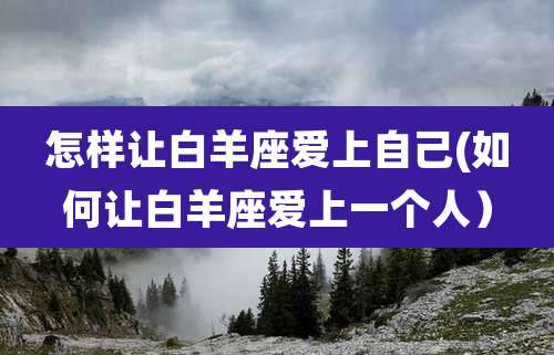 怎样让白羊座爱上自己(如何让白羊座爱上一个人)