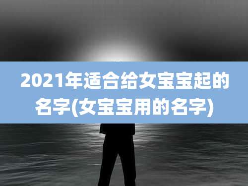 2021年适合给女宝宝起的名字(女宝宝用的名字)