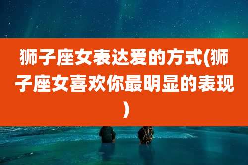 狮子座女表达爱的方式(狮子座女喜欢你最明显的表现）