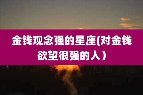 金钱观念强的星座(对金钱欲望很强的人)