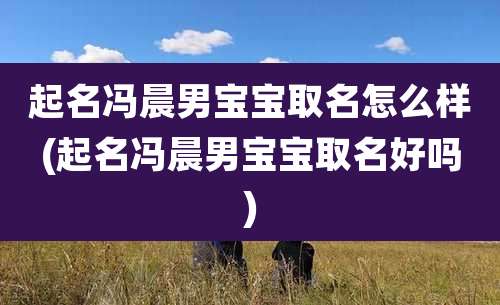 起名冯晨男宝宝取名怎么样(起名冯晨男宝宝取名好吗)