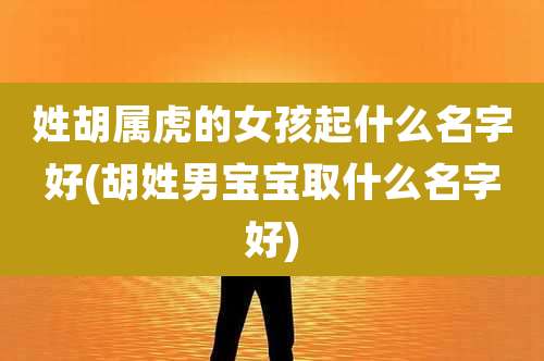姓胡属虎的女孩起什么名字好(胡姓男宝宝取什么名字好)