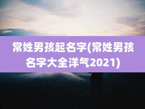 常姓男孩起名字(常姓男孩名字大全洋气2021)