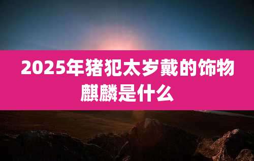 2025年猪犯太岁戴的饰物麒麟是什么