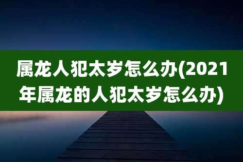 属龙人犯太岁怎么办(2021年属龙的人犯太岁怎么办)