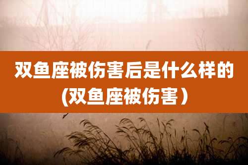 双鱼座被伤害后是什么样的(双鱼座被伤害)