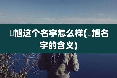璟旭这个名字怎么样(璟旭名字的含义)