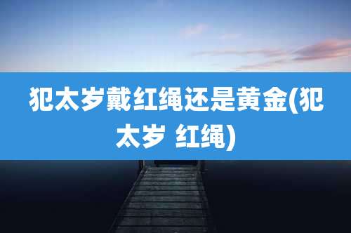 犯太岁戴红绳还是黄金(犯太岁 红绳)
