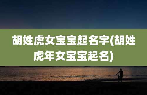 胡姓虎女宝宝起名字(胡姓虎年女宝宝起名)