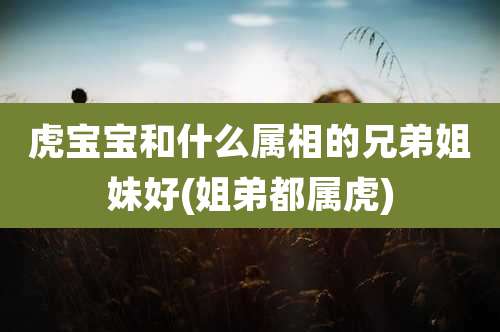 虎宝宝和什么属相的兄弟姐妹好(姐弟都属虎)