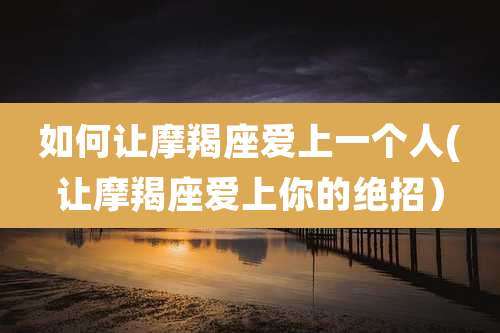 如何让摩羯座爱上一个人(让摩羯座爱上你的绝招)